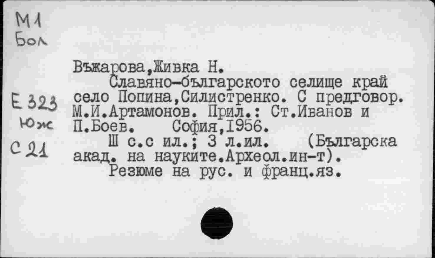 ﻿Въжарова,Живка H.
Славяно-българското селище край t 291 село Попина,Силистренко. С предговор.
° М. И. Артамонов. Прил.: Ст.Иванов и
П.Боев. София,1956.
Р п , Ш с.с ил.; 3 л.ил. (Българска акад, на науките.Археол.ин-т).
Резюме на рус. и франц.яз.